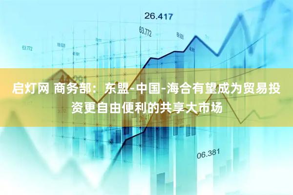 启灯网 商务部：东盟-中国-海合有望成为贸易投资更自由便利的共享大市场