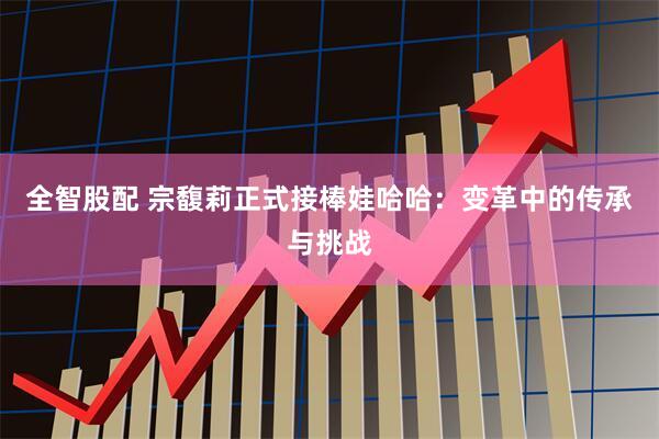 全智股配 宗馥莉正式接棒娃哈哈：变革中的传承与挑战
