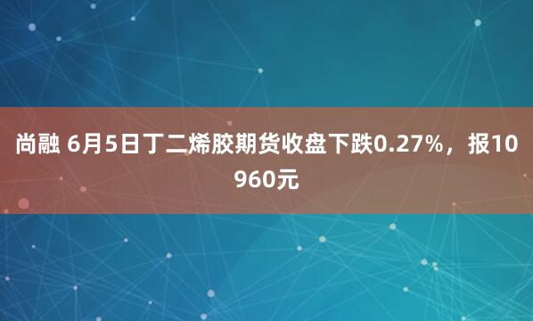 尚融 6月5日丁二烯胶期货收盘下跌0.27%，报10960元