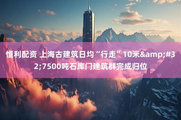 恒利配资 上海古建筑日均“行走”10米&#32;7500吨石库门建筑群完成归位