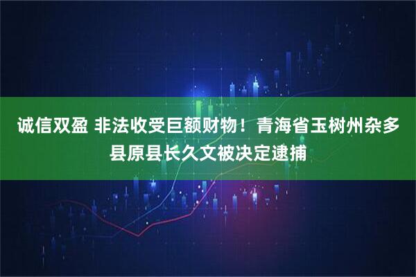 诚信双盈 非法收受巨额财物！青海省玉树州杂多县原县长久文被决定逮捕