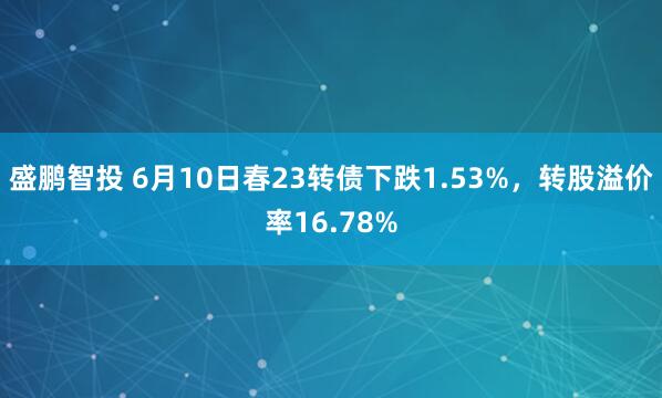 盛鹏智投 6月10日春23转债下跌1.53%，转股溢价率16.78%