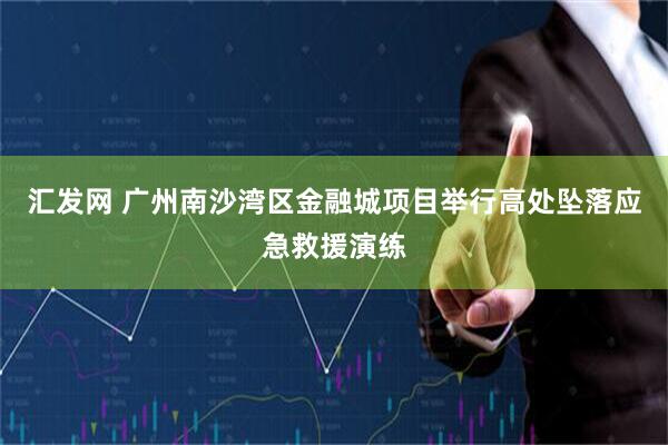 汇发网 广州南沙湾区金融城项目举行高处坠落应急救援演练