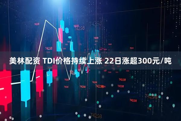 美林配资 TDI价格持续上涨 22日涨超300元/吨