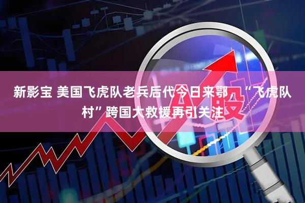 新影宝 美国飞虎队老兵后代今日来鄂，“飞虎队村”跨国大救援再引关注