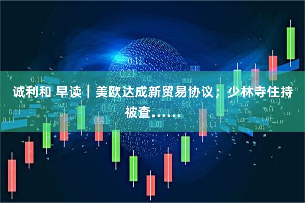 诚利和 早读｜美欧达成新贸易协议；少林寺住持被查……