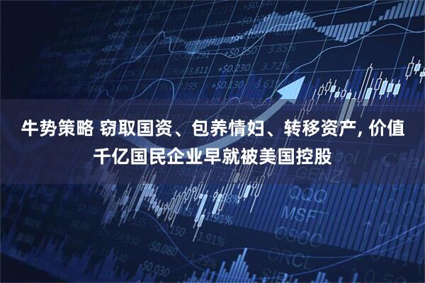 牛势策略 窃取国资、包养情妇、转移资产, 价值千亿国民企业早就被美国控股