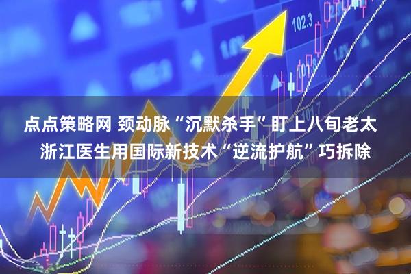 点点策略网 颈动脉“沉默杀手”盯上八旬老太  浙江医生用国际新技术“逆流护航”巧拆除