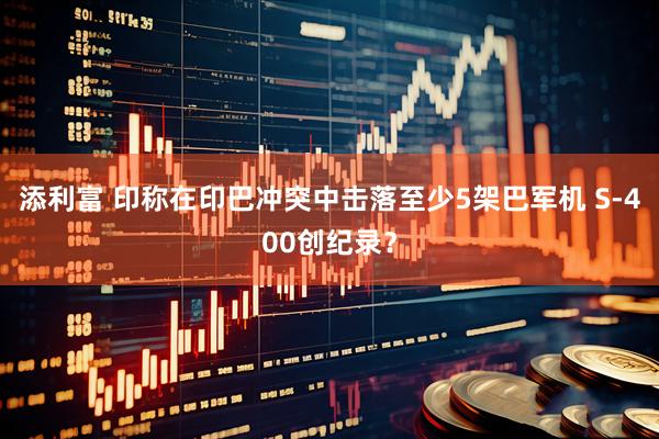 添利富 印称在印巴冲突中击落至少5架巴军机 S-400创纪录？