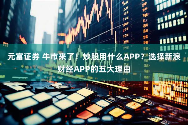 元富证券 牛市来了！炒股用什么APP？选择新浪财经APP的五大理由