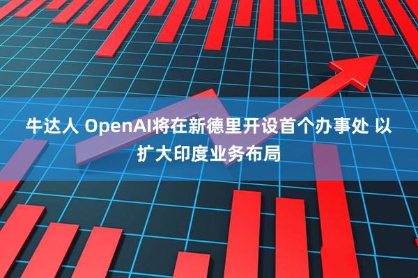牛达人 OpenAI将在新德里开设首个办事处 以扩大印度业务布局