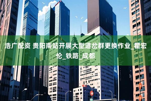 浩广配资 贵阳南站开展大型道岔群更换作业_瞿宏伦_铁路_成都