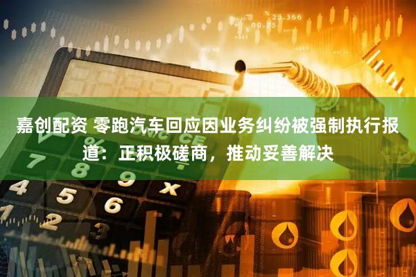 嘉创配资 零跑汽车回应因业务纠纷被强制执行报道：正积极磋商，推动妥善解决