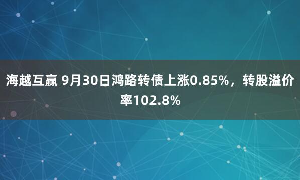 海越互赢 9月30日鸿路转债上涨0.85%，转股溢价率102.8%