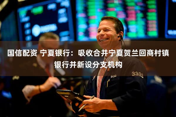 国信配资 宁夏银行：吸收合并宁夏贺兰回商村镇银行并新设分支机构