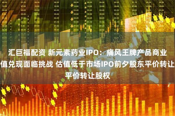 汇巨福配资 新元素药业IPO：痛风王牌产品商业化价值兑现面临挑战 估值低于市场IPO前夕股东平价转让股权