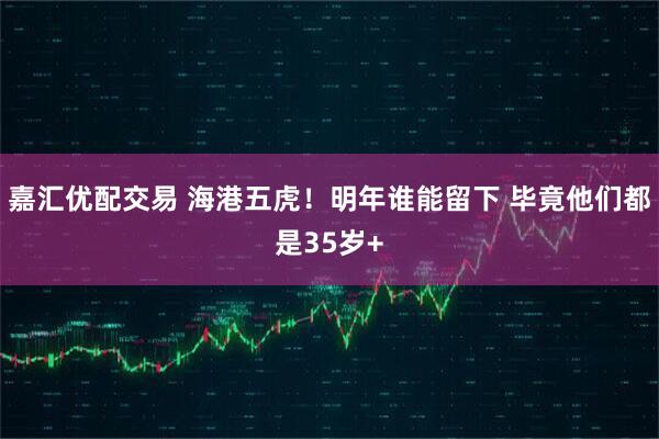 嘉汇优配交易 海港五虎！明年谁能留下 毕竟他们都是35岁+