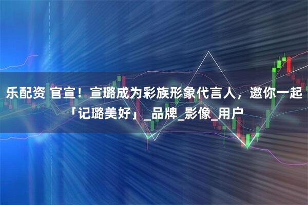 乐配资 官宣!宣璐成为彩族形象代言人,邀你一起「记璐美好」_品牌_影像_用户