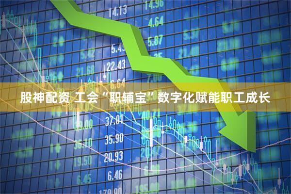股神配资 工会“职辅宝”数字化赋能职工成长