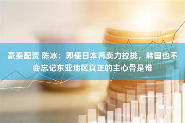 豪泰配资 陈冰：即便日本再卖力拉拢，韩国也不会忘记东亚地区真正的主心骨是谁