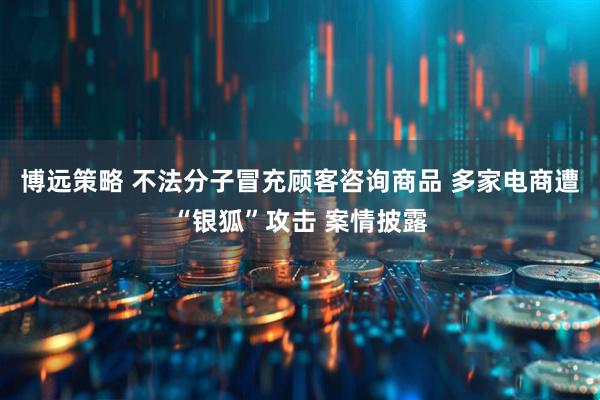 博远策略 不法分子冒充顾客咨询商品 多家电商遭“银狐”攻击 案情披露